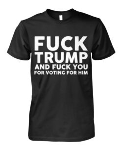 Fuck Trump And Fuck You For Voting For Him Shirts