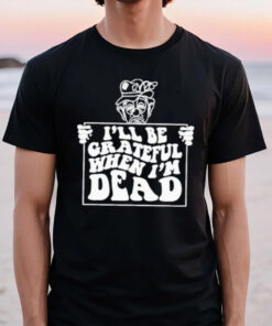 I’ll Be Grateful When I’m Dead T-Shirt2