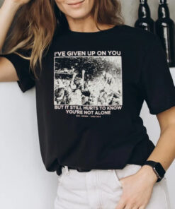 I’ve Given Up On You But It Still Hurts To Know You’re Not Alone T-Shirt2