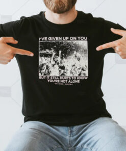 I’ve Given Up On You But It Still Hurts To Know You’re Not Alone T-Shirt3