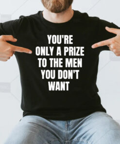 You’re Only A Prize To The Men You Don’t Want T-Shirt3