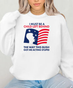 I Must Be A Child Left Behind The Way This Bush Got Me Acting Stupid Sweatshirt , Hoodie , T-shirt , Long Sleeve T-shirt