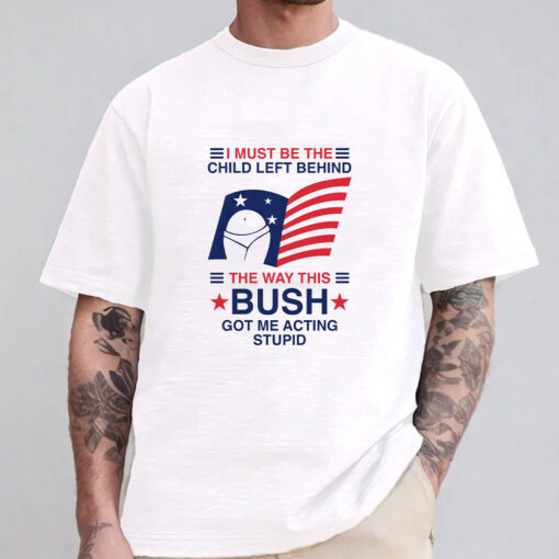 I Must Be The Child Left Behind The Way This Bush Got Me Acting Stupid T-Shirt 20241