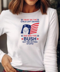 I Must Be The Child Left Behind The Way This Bush Got Me Acting Stupid T-Shirt 20242