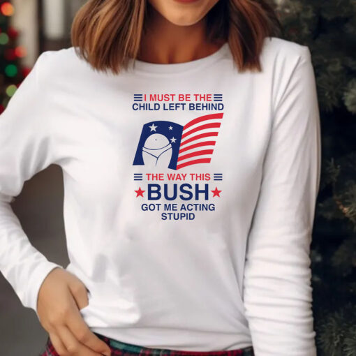 I Must Be The Child Left Behind The Way This Bush Got Me Acting Stupid T-Shirt 20242